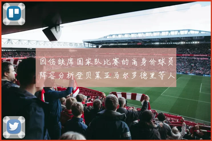因伤缺席国家队比赛的高身价球员阵容分析登贝莱亚马尔罗德里等人入选