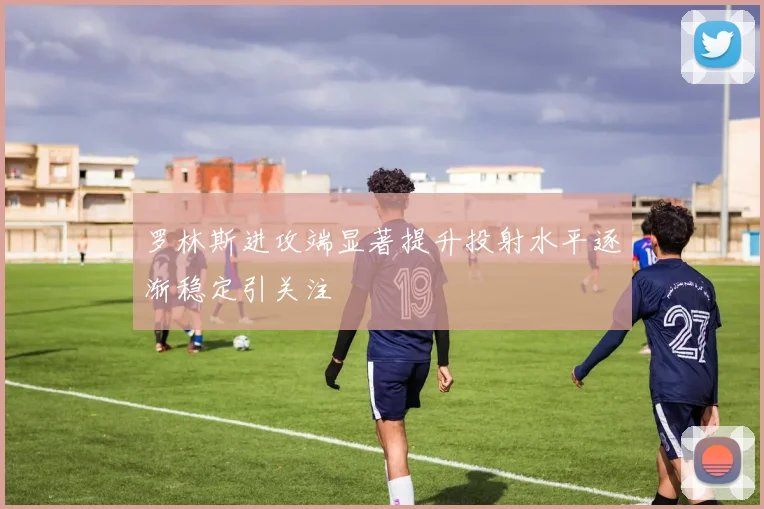罗林斯进攻端显著提升投射水平逐渐稳定引关注