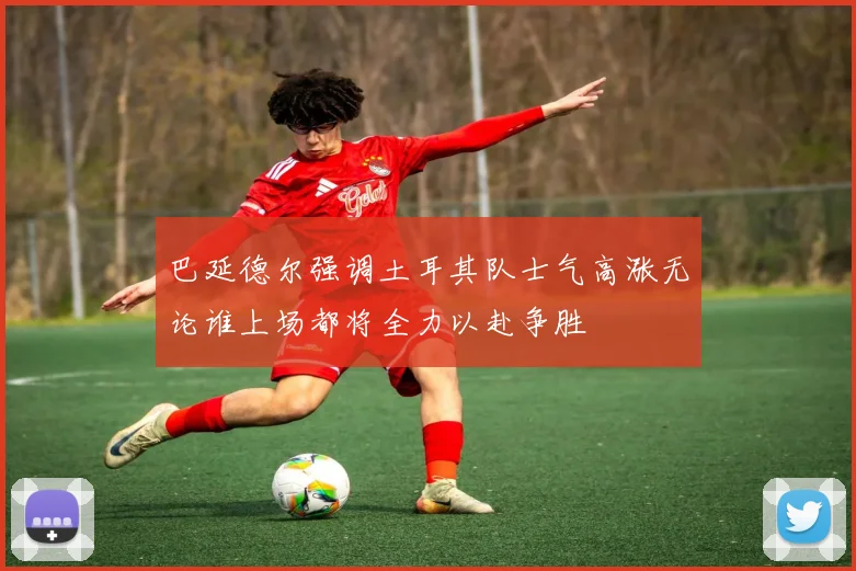 巴延德尔强调土耳其队士气高涨无论谁上场都将全力以赴争胜