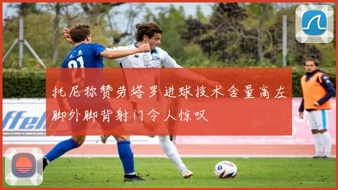 托尼称赞劳塔罗进球技术含量高左脚外脚背射门令人惊叹
