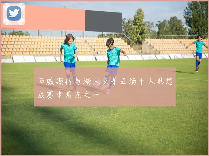 马威期待与湖人交手五场个人恩怨成赛季看点之一