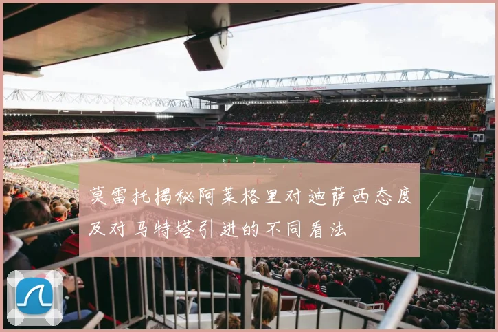 莫雷托揭秘阿莱格里对迪萨西态度及对马特塔引进的不同看法