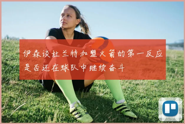 伊森谈杜兰特加盟火箭的第一反应是否还在球队中继续奋斗