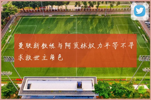 曼联新教练与阿莫林权力平等不寻求救世主角色
