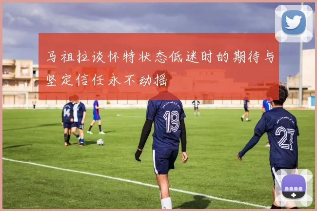 马祖拉谈怀特状态低迷时的期待与坚定信任永不动摇