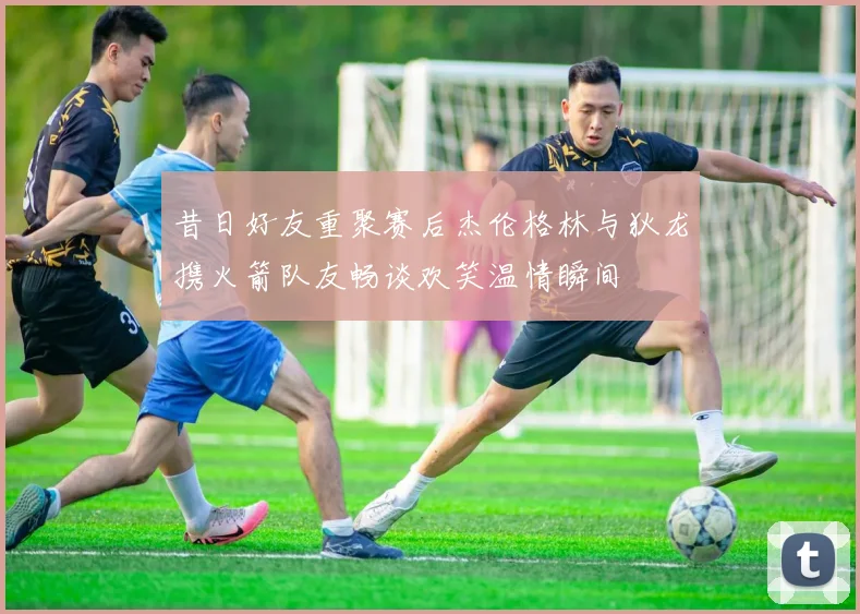 昔日好友重聚赛后杰伦格林与狄龙携火箭队友畅谈欢笑温情瞬间