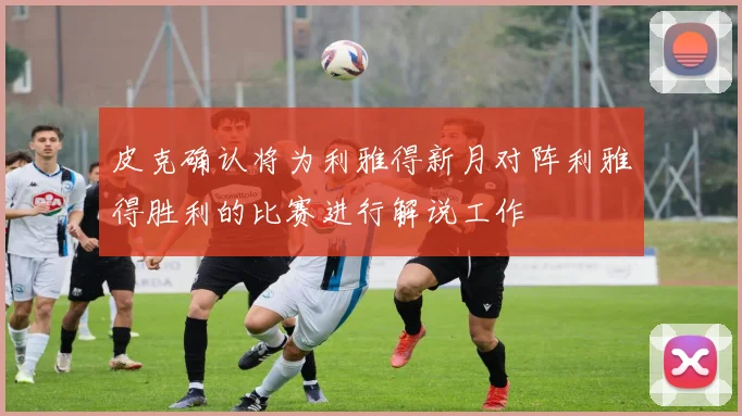 皮克确认将为利雅得新月对阵利雅得胜利的比赛进行解说工作