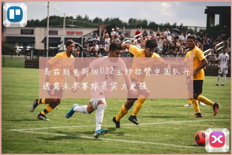 乌兹别克斯坦U22主帅称赞中国队并透露未参赛球员实力更强