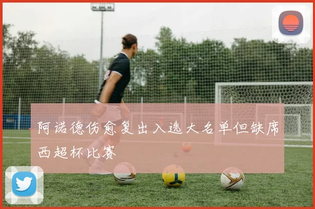 阿诺德伤愈复出入选大名单但缺席西超杯比赛