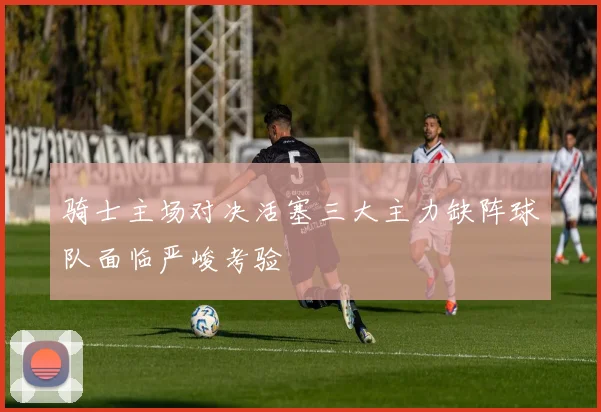 骑士主场对决活塞三大主力缺阵球队面临严峻考验