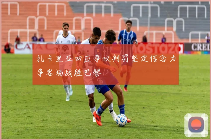 扎卡里亚回应争议判罚坚定信念力争客场战胜巴黎