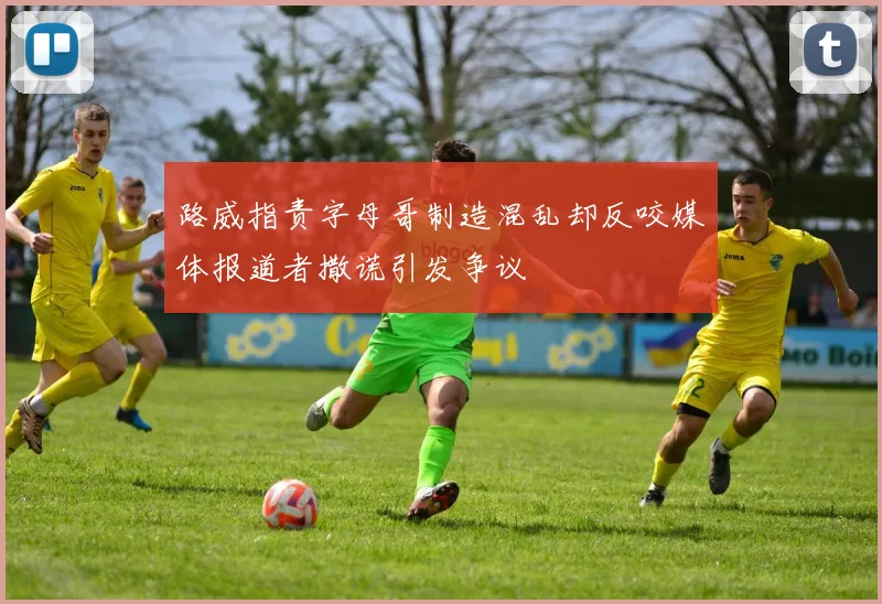 路威指责字母哥制造混乱却反咬媒体报道者撒谎引发争议